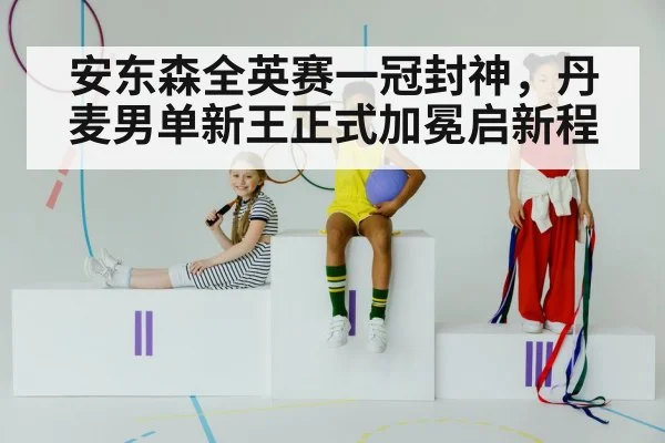 安东森全英赛一冠封神，丹麦男单新王正式加冕启新程